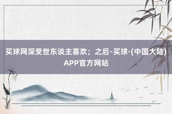 买球网深受世东谈主喜欢；之后-买球·(中国大陆)APP官方网站