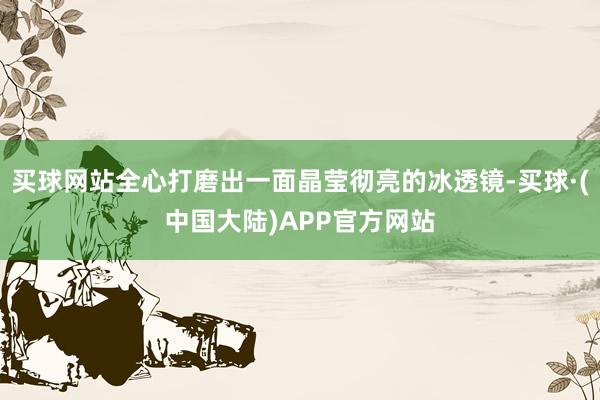 买球网站全心打磨出一面晶莹彻亮的冰透镜-买球·(中国大陆)APP官方网站