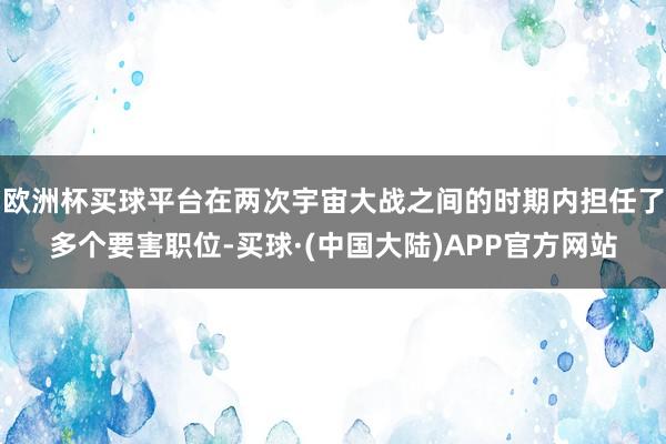 欧洲杯买球平台在两次宇宙大战之间的时期内担任了多个要害职位-买球·(中国大陆)APP官方网站