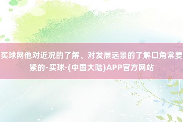 买球网他对近况的了解、对发展远景的了解口角常要紧的-买球·(中国大陆)APP官方网站