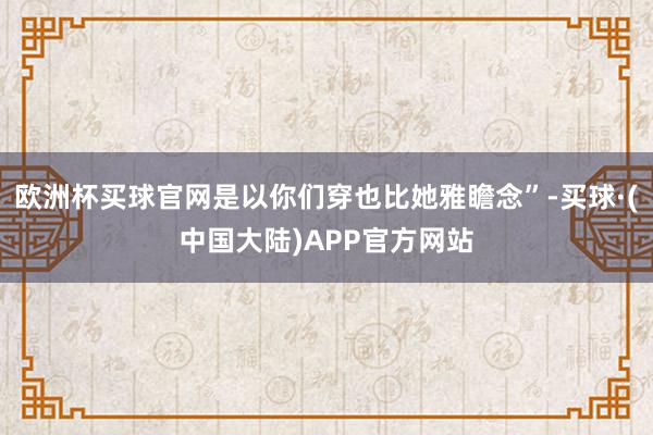 欧洲杯买球官网是以你们穿也比她雅瞻念”-买球·(中国大陆)APP官方网站