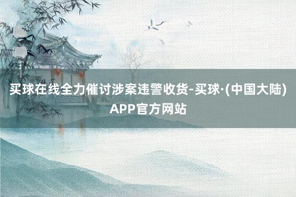 买球在线全力催讨涉案违警收货-买球·(中国大陆)APP官方网站