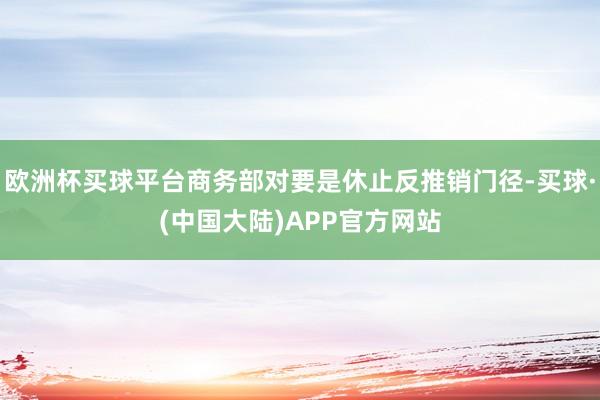 欧洲杯买球平台商务部对要是休止反推销门径-买球·(中国大陆)APP官方网站