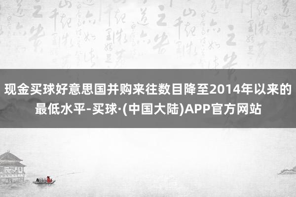 现金买球好意思国并购来往数目降至2014年以来的最低水平-买球·(中国大陆)APP官方网站