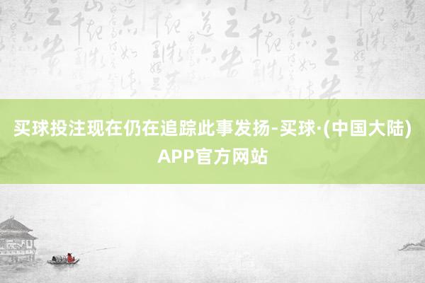 买球投注现在仍在追踪此事发扬-买球·(中国大陆)APP官方网站