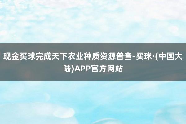 现金买球完成天下农业种质资源普查-买球·(中国大陆)APP官方网站