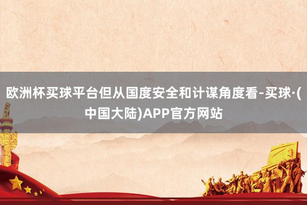 欧洲杯买球平台但从国度安全和计谋角度看-买球·(中国大陆)APP官方网站