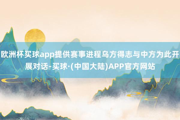 欧洲杯买球app提供赛事进程乌方得志与中方为此开展对话-买球·(中国大陆)APP官方网站