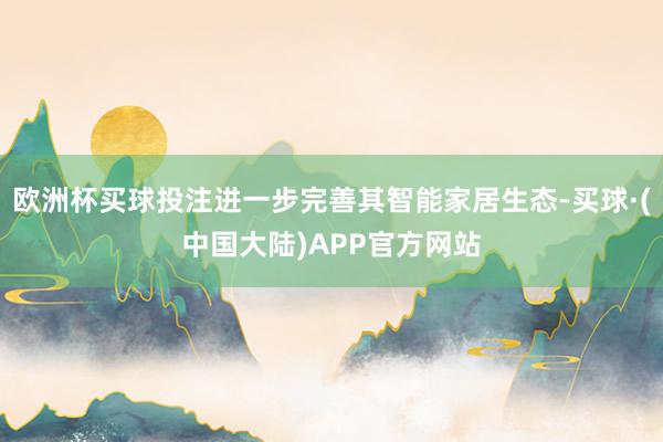 欧洲杯买球投注进一步完善其智能家居生态-买球·(中国大陆)APP官方网站