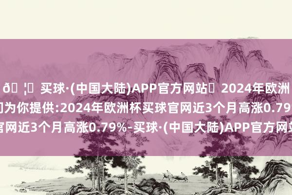 🦄买球·(中国大陆)APP官方网站✅2024年欧洲杯买球推荐⚽️✅我们为你提供:2024年欧洲杯买球官网近3个月高涨0.79%-买球·(中国大陆)APP官方网站