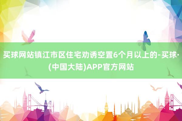 买球网站镇江市区住宅劝诱空置6个月以上的-买球·(中国大陆)APP官方网站