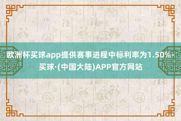 欧洲杯买球app提供赛事进程中标利率为1.50%-买球·(中国大陆)APP官方网站